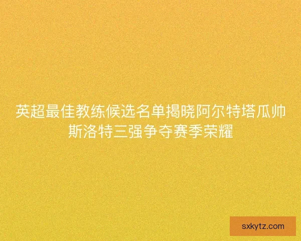 英超最佳教练候选名单揭晓阿尔特塔瓜帅斯洛特三强争夺赛季荣耀