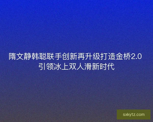 隋文静韩聪联手创新再升级打造金桥2.0 引领冰上双人滑新时代